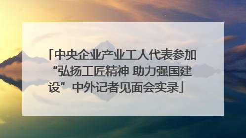 中央企业产业工人代表参加“弘扬工匠精神 助力强国建设”中外记者见面会实录