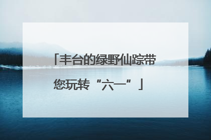 丰台的绿野仙踪带您玩转“六一”
