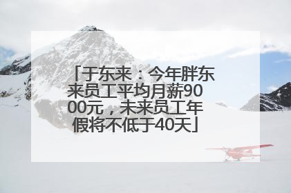 于东来：今年胖东来员工平均月薪9000元，未来员工年假将不低于40天
