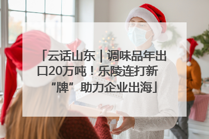 云话山东｜调味品年出口20万吨！乐陵连打新“牌”助力企业出海