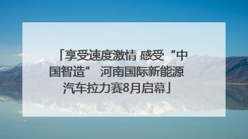 享受速度激情 感受“中国智造” 河南国际新能源汽车拉力赛8月启幕