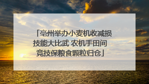 亳州举办小麦机收减损技能大比武 农机手田间竞技保粮食颗粒归仓