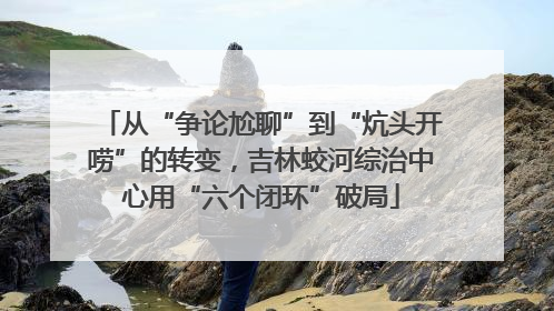 从“争论尬聊”到“炕头开唠”的转变，吉林蛟河综治中心用“六个闭环”破局