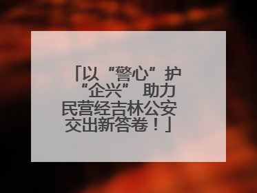 以“警心”护“企兴” 助力民营经吉林公安交出新答卷！