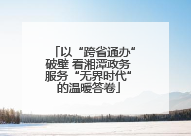 以“跨省通办”破壁 看湘潭政务服务“无界时代”的温暖答卷