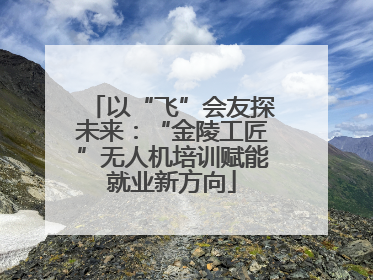 以“飞”会友探未来：“金陵工匠”无人机培训赋能就业新方向
