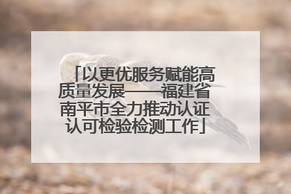 以更优服务赋能高质量发展——福建省南平市全力推动认证认可检验检测工作