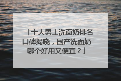 十大男士洗面奶排名口碑揭晓，国产洗面奶哪个好用又便宜？