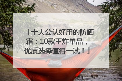 十大公认好用的防晒霜：10款王炸单品，优质选择值得一试！