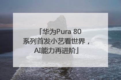 华为Pura 80系列首发小艺看世界，AI能力再进阶