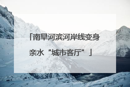 南旱河滨河岸线变身亲水“城市客厅”