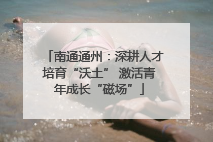 南通通州：深耕人才培育“沃土” 激活青年成长“磁场”