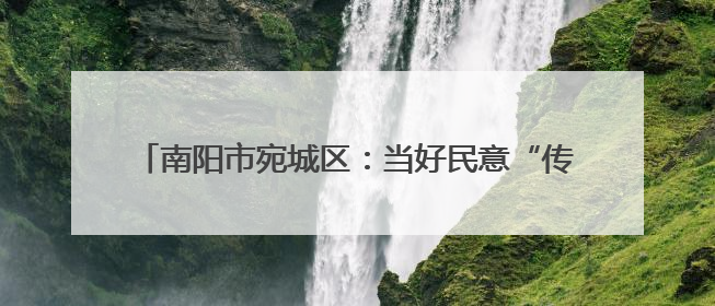 南阳市宛城区：当好民意“传声筒” 做好改造“监督员”