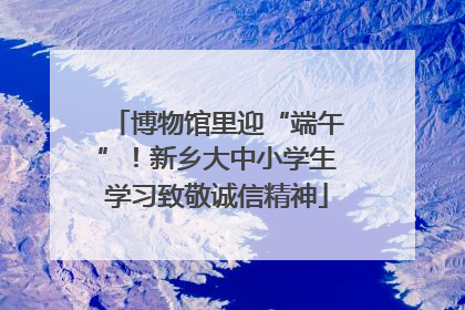 博物馆里迎“端午”！新乡大中小学生学习致敬诚信精神