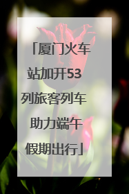 厦门火车站加开53列旅客列车 助力端午假期出行