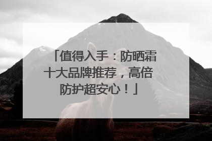 值得入手：防晒霜十大品牌推荐，高倍防护超安心！