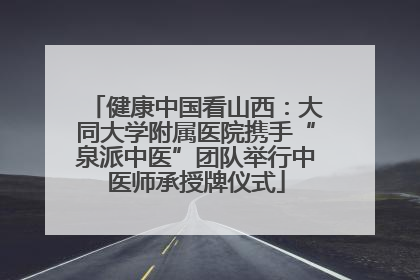 健康中国看山西：大同大学附属医院携手“泉派中医”团队举行中医师承授牌仪式