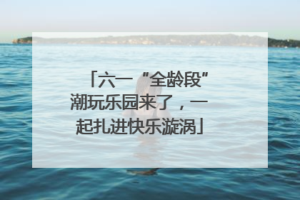 六一“全龄段”潮玩乐园来了，一起扎进快乐漩涡