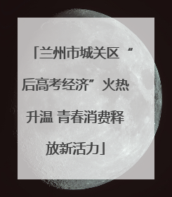 兰州市城关区“后高考经济”火热升温 青春消费释放新活力