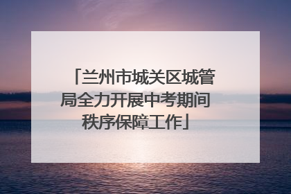 兰州市城关区城管局全力开展中考期间秩序保障工作