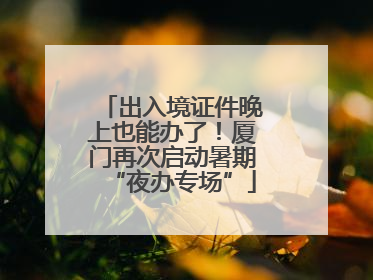 出入境证件晚上也能办了！厦门再次启动暑期“夜办专场”