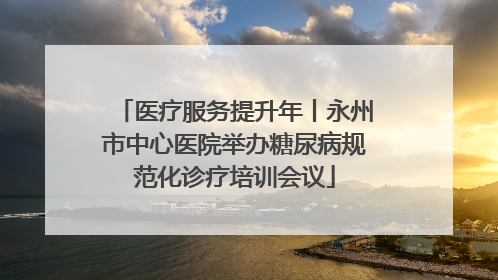 医疗服务提升年丨永州市中心医院举办糖尿病规范化诊疗培训会议