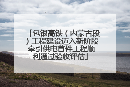 包银高铁（内蒙古段）工程建设迈入新阶段 牵引供电首件工程顺利通过验收评估