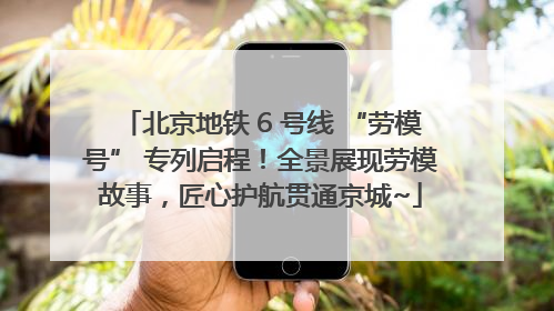 北京地铁 6 号线 “劳模号” 专列启程！全景展现劳模故事，匠心护航贯通京城~