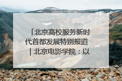 北京高校服务新时代首都发展特别报道｜北京电影学院：以光影为笔 绘就首都高质量发展新画卷