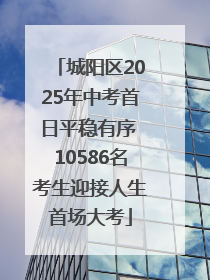 城阳区2025年中考首日平稳有序 10586名考生迎接人生首场大考