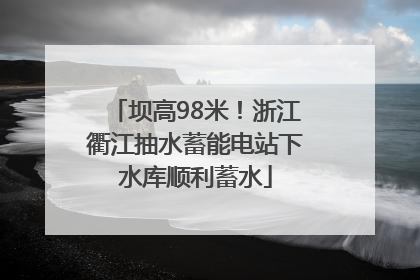 坝高98米！浙江衢江抽水蓄能电站下水库顺利蓄水