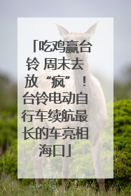 吃鸡赢台铃 周末去放“疯”！台铃电动自行车续航最长的车亮相海口
