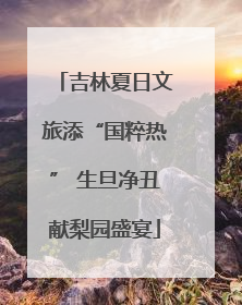 吉林夏日文旅添“国粹热” 生旦净丑献梨园盛宴