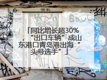 同比增长超30%，“出口车辆”成山东港口青岛港出海“头号选手”