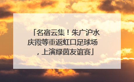 名宿云集！朱广沪水庆霞等重返虹口足球场，上演绿茵友谊赛