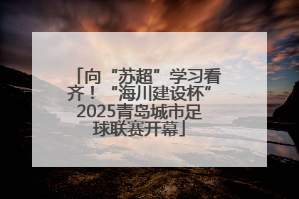 向“苏超”学习看齐！“海川建设杯”2025青岛城市足球联赛开幕