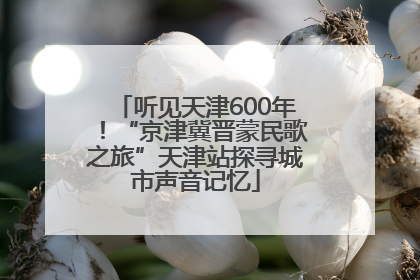 听见天津600年！“京津冀晋蒙民歌之旅”天津站探寻城市声音记忆