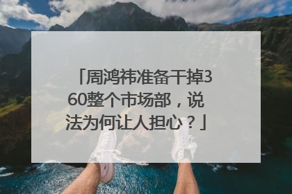 周鸿祎准备干掉360整个市场部，说法为何让人担心？