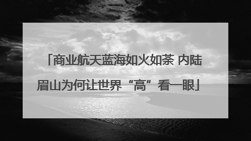 商业航天蓝海如火如荼 内陆眉山为何让世界“高”看一眼