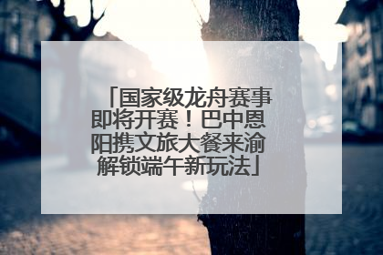 国家级龙舟赛事即将开赛！巴中恩阳携文旅大餐来渝解锁端午新玩法