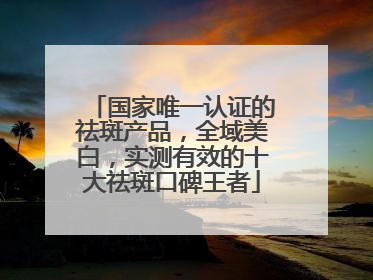 国家唯一认证的祛斑产品，全域美白，实测有效的十大祛斑口碑王者