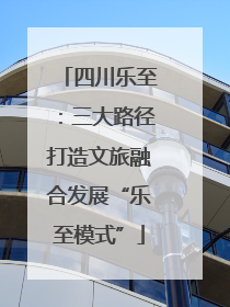 四川乐至：三大路径打造文旅融合发展“乐至模式”