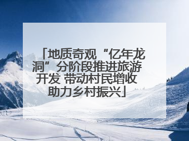 地质奇观“亿年龙洞”分阶段推进旅游开发 带动村民增收助力乡村振兴