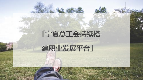 宁夏总工会持续搭建职业发展平台