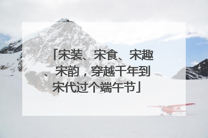 宋装、宋食、宋趣、宋韵，穿越千年到宋代过个端午节