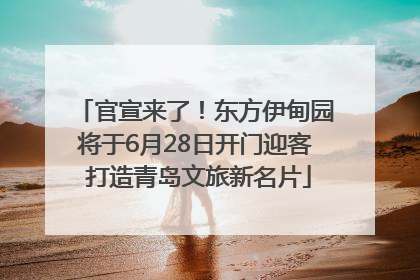 官宣来了！东方伊甸园将于6月28日开门迎客 打造青岛文旅新名片