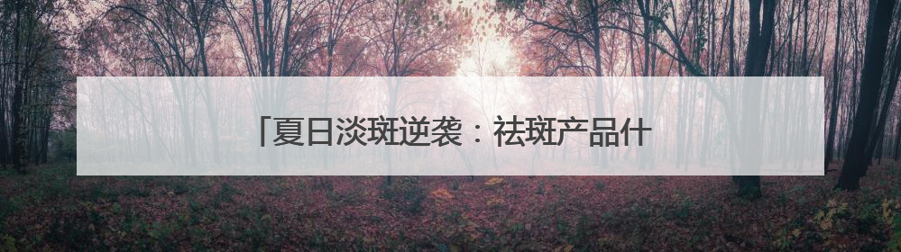 夏日淡斑逆袭：祛斑产品什么好？告别“斑”门弄斧