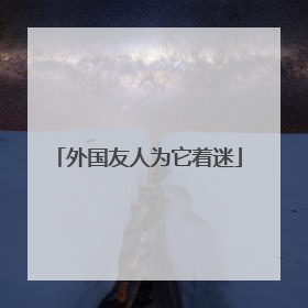 外国友人为它着迷