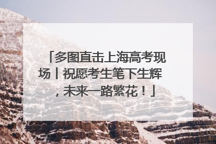 多图直击上海高考现场丨祝愿考生笔下生辉，未来一路繁花！