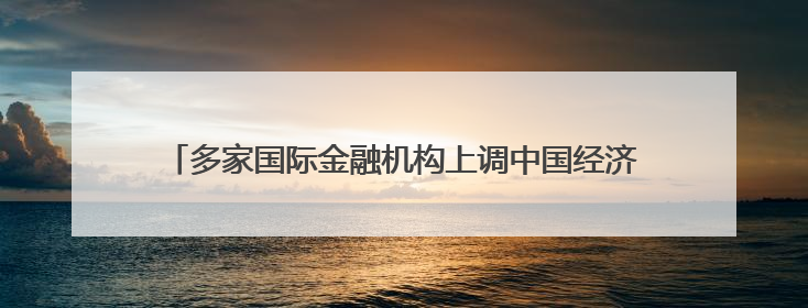 多家国际金融机构上调中国经济增速预期 “韧性”成关键词